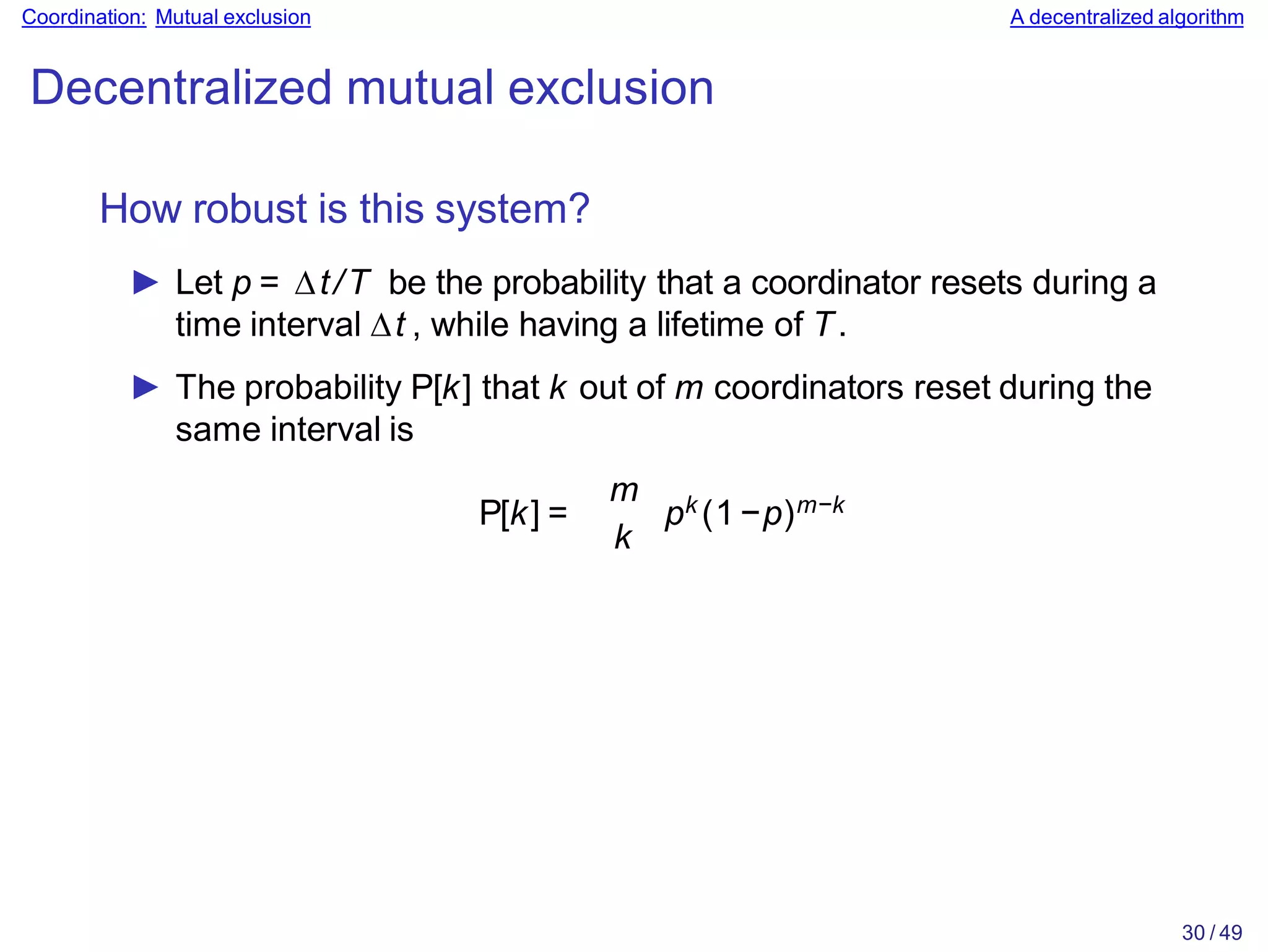 30 / 49
Coordination: Mutual exclusion A decentralized algorithm
Decentralized mutual exclusion
How robust is this system?
► Let p = ∆t/T be the probability that a coordinator resets during a
time interval ∆t , while having a lifetime of T.
► The probability P[k] that k out of m coordinators reset during the
same interval is
P[k] =
m
k
pk (1−p)m−k
 