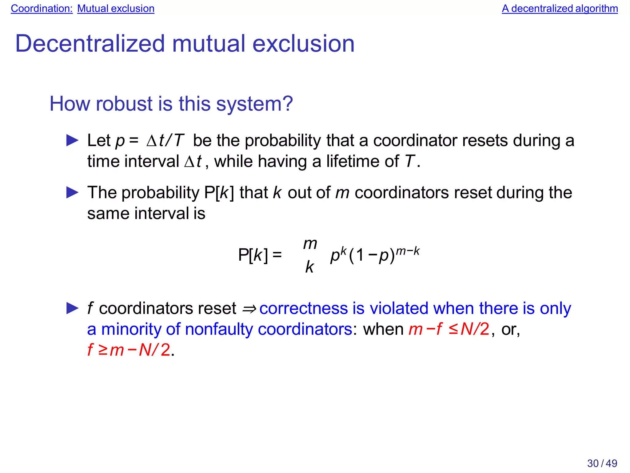 30 / 49
Coordination: Mutual exclusion A decentralized algorithm
Decentralized mutual exclusion
How robust is this system?
► Let p = ∆t/T be the probability that a coordinator resets during a
time interval ∆t , while having a lifetime of T.
► The probability P[k] that k out of m coordinators reset during the
same interval is
P[k] =
m
k
pk (1−p)m−k
► f coordinators reset ⇒ correctness is violated when there is only
a minority of nonfaulty coordinators: when m −f ≤N/2, or,
f ≥m −N/ 2.
 