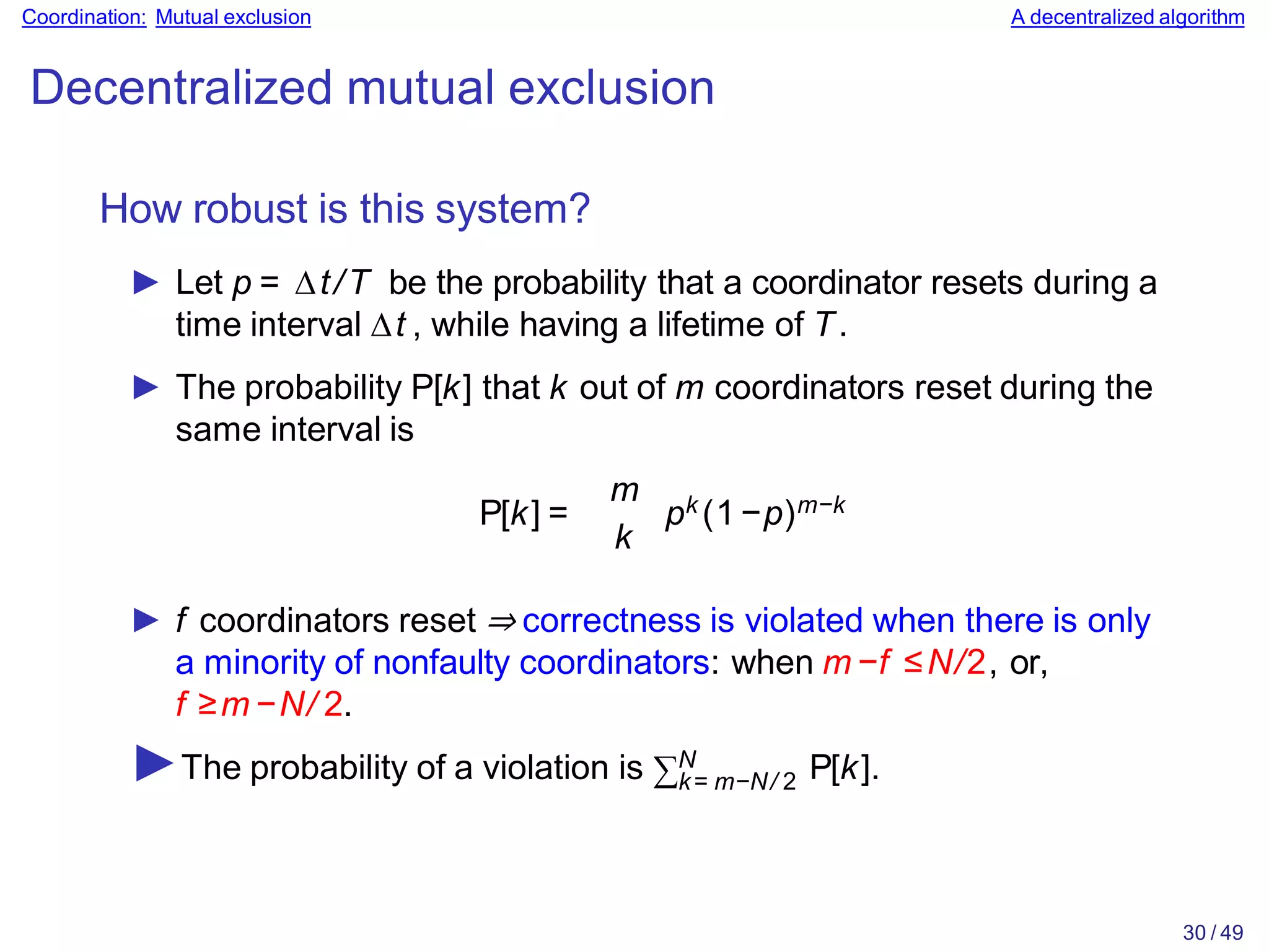 30 / 49
Coordination: Mutual exclusion A decentralized algorithm
Decentralized mutual exclusion
How robust is this system?
► Let p = ∆t/T be the probability that a coordinator resets during a
time interval ∆t , while having a lifetime of T.
► The probability P[k] that k out of m coordinators reset during the
same interval is
P[k] =
m
k
pk (1−p)m−k
► f coordinators reset ⇒ correctness is violated when there is only
a minority of nonfaulty coordinators: when m −f ≤N/2, or,
f ≥m −N/ 2.
k= m−N/ 2
►The probability of a violation is ∑N P[k].
 