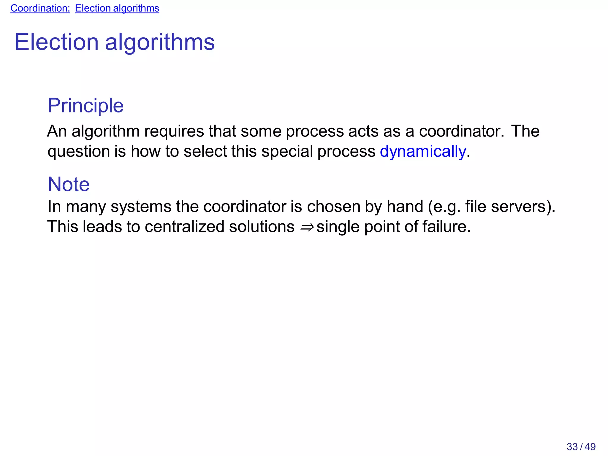 33 / 49
Coordination: Election algorithms
Election algorithms
Principle
An algorithm requires that some process acts as a coordinator. The
question is how to select this special process dynamically.
Note
In many systems the coordinator is chosen by hand (e.g. file servers).
This leads to centralized solutions ⇒ single point of failure.
 