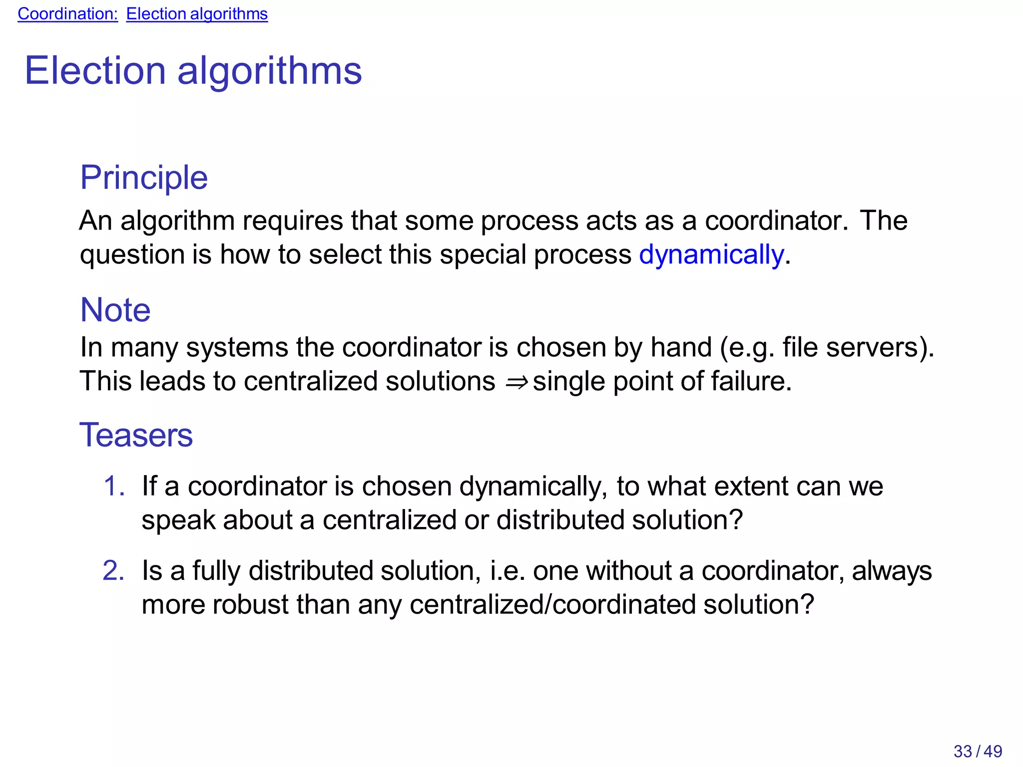 33 / 49
Coordination: Election algorithms
Election algorithms
Principle
An algorithm requires that some process acts as a coordinator. The
question is how to select this special process dynamically.
Note
In many systems the coordinator is chosen by hand (e.g. file servers).
This leads to centralized solutions ⇒ single point of failure.
Teasers
1. If a coordinator is chosen dynamically, to what extent can we
speak about a centralized or distributed solution?
2. Is a fully distributed solution, i.e. one without a coordinator, always
more robust than any centralized/coordinated solution?
 