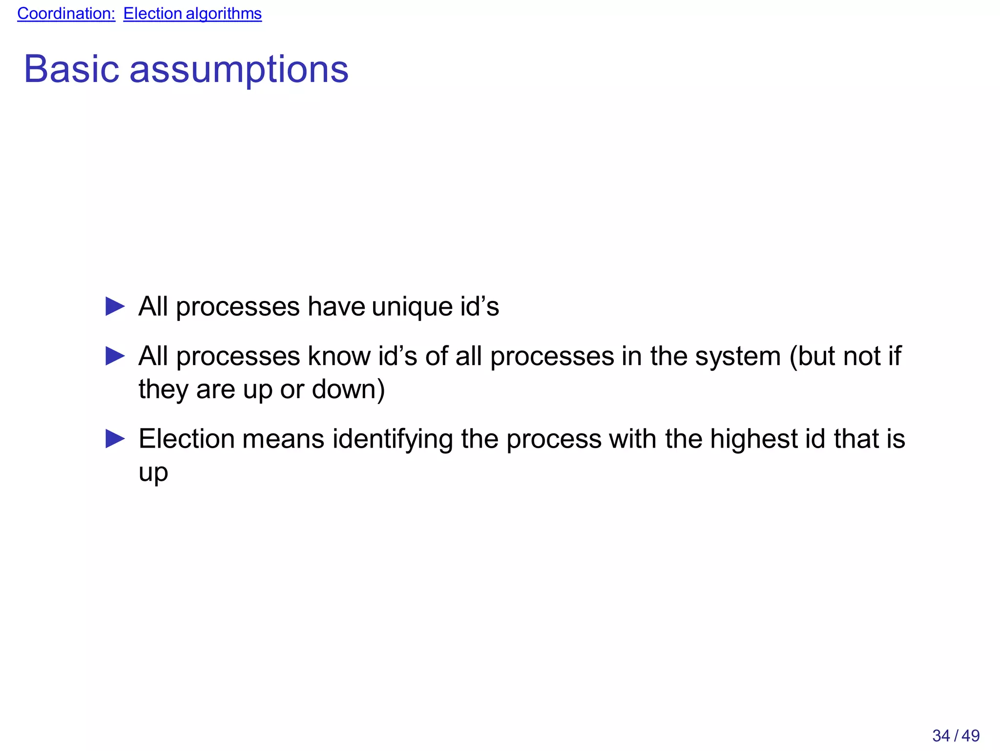 34 / 49
Coordination: Election algorithms
Basic assumptions
► All processes have unique id’s
► All processes know id’s of all processes in the system (but not if
they are up or down)
► Election means identifying the process with the highest id that is
up
 