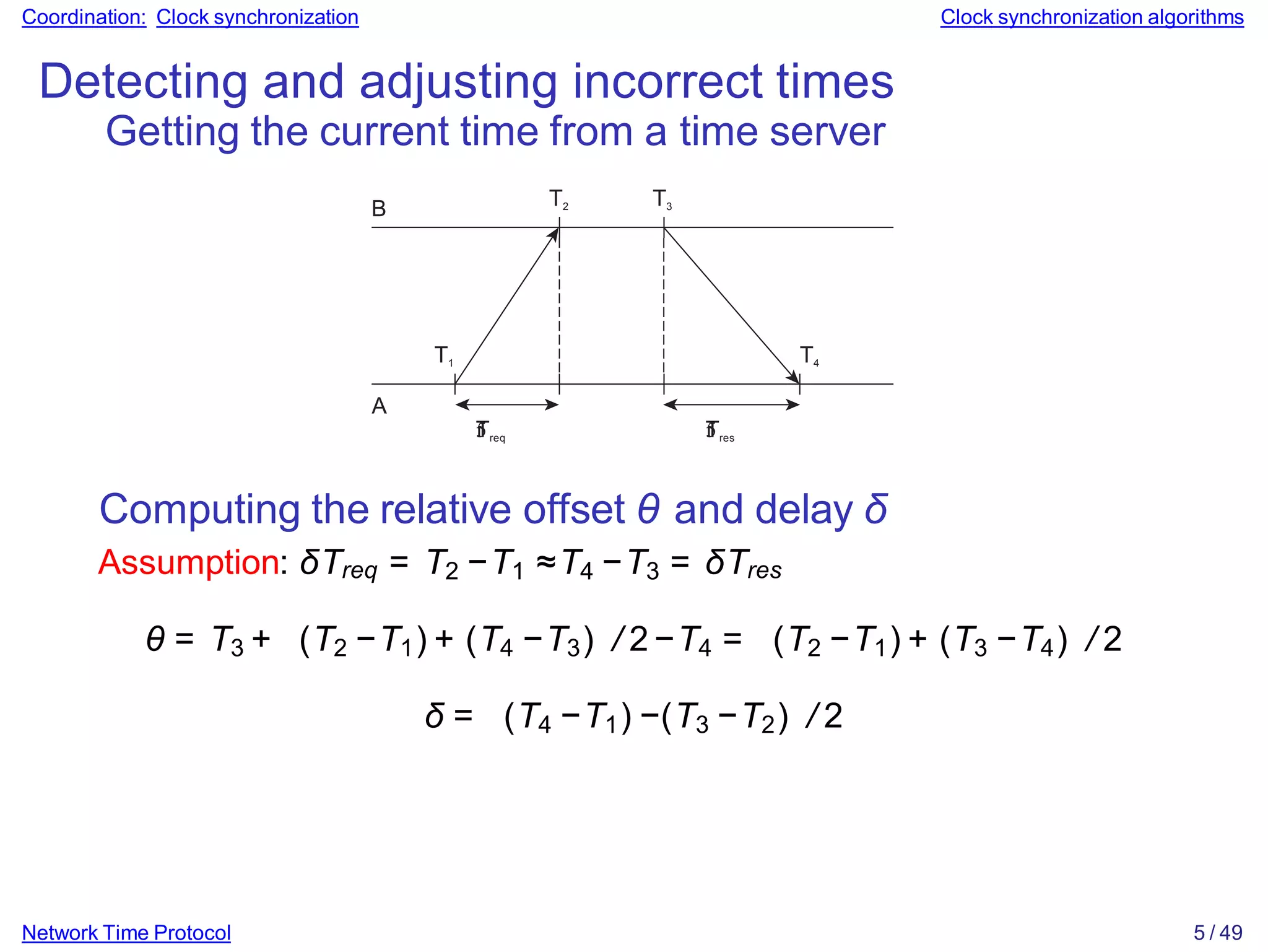 Coordination: Clock synchronization Clock synchronization algorithms
Detecting and adjusting incorrect times
Getting the current time from a time server
B
T1
T2 T3
T4
A


Treq 

Tres
Network Time Protocol 5 / 49
Computing the relative offset θ and delay δ
Assumption: δTreq = T2 −T1 ≈T4 −T3 = δTres
θ = T3 + (T2 −T1) + (T4 −T3) / 2−T4 = (T2 −T1) + (T3 −T4) / 2
δ = (T4 −T1) −(T3 −T2) / 2
 