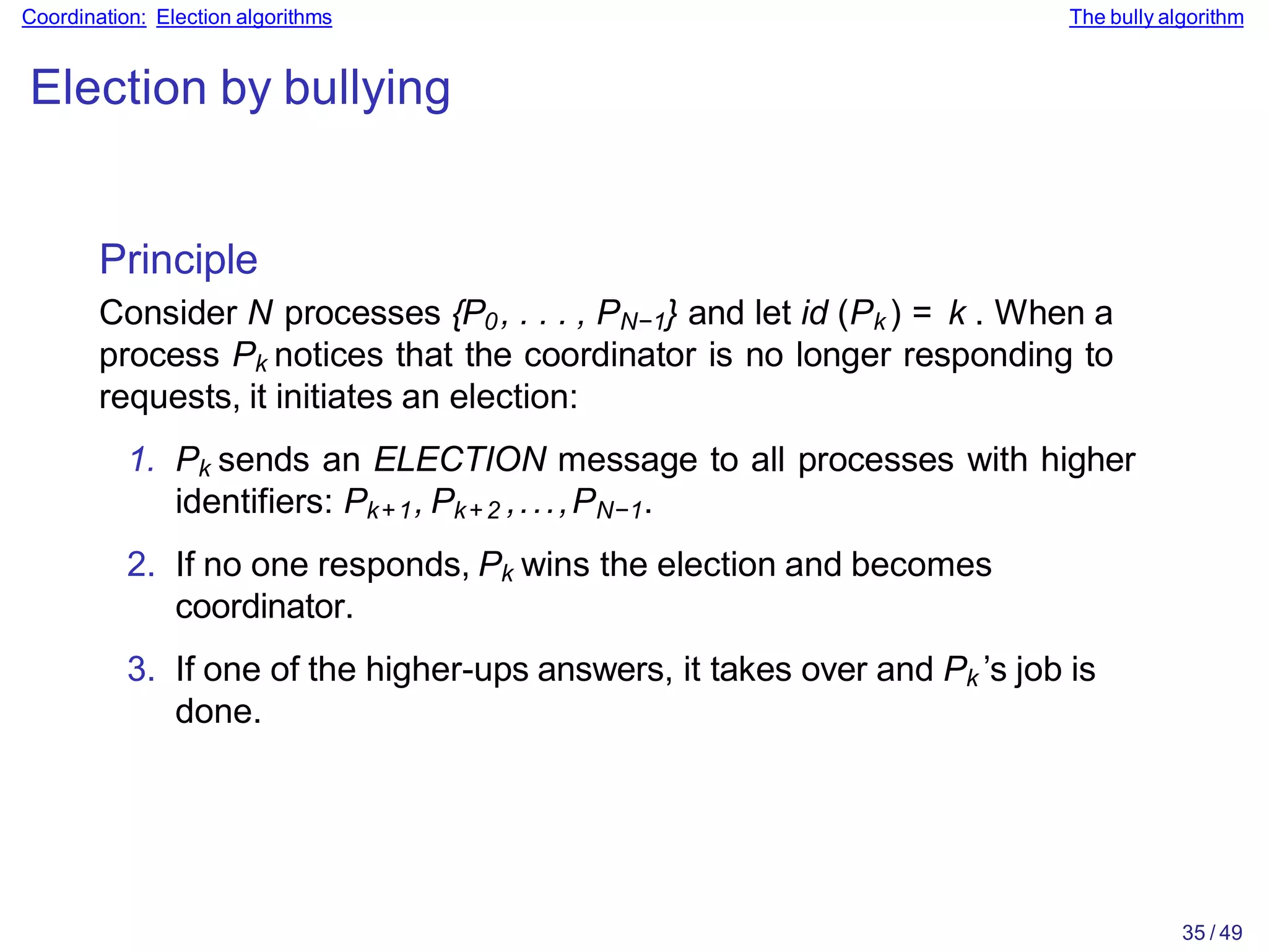 35 / 49
Coordination: Election algorithms The bully algorithm
Election by bullying
Principle
Consider N processes {P0, . . . , PN−1} and let id (Pk ) = k . When a
process Pk notices that the coordinator is no longer responding to
requests, it initiates an election:
1. Pk sends an ELECTION message to all processes with higher
identifiers: Pk+1, Pk+2 ,...,PN−1.
2. If no one responds, Pk wins the election and becomes
coordinator.
3. If one of the higher-ups answers, it takes over and Pk ’s job is
done.
 