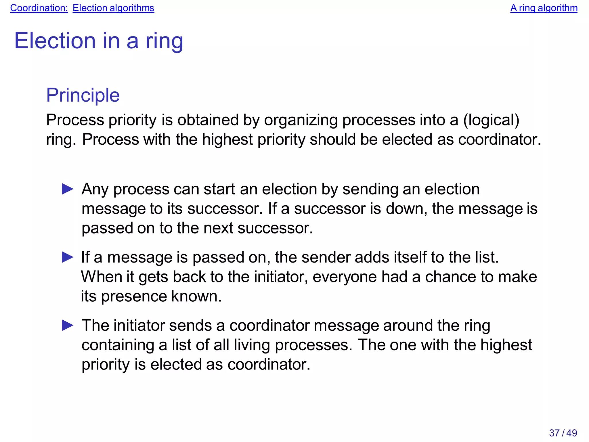 37 / 49
Coordination: Election algorithms A ring algorithm
Election in a ring
Principle
Process priority is obtained by organizing processes into a (logical)
ring. Process with the highest priority should be elected as coordinator.
► Any process can start an election by sending an election
message to its successor. If a successor is down, the message is
passed on to the next successor.
► If a message is passed on, the sender adds itself to the list.
When it gets back to the initiator, everyone had a chance to make
its presence known.
► The initiator sends a coordinator message around the ring
containing a list of all living processes. The one with the highest
priority is elected as coordinator.
 