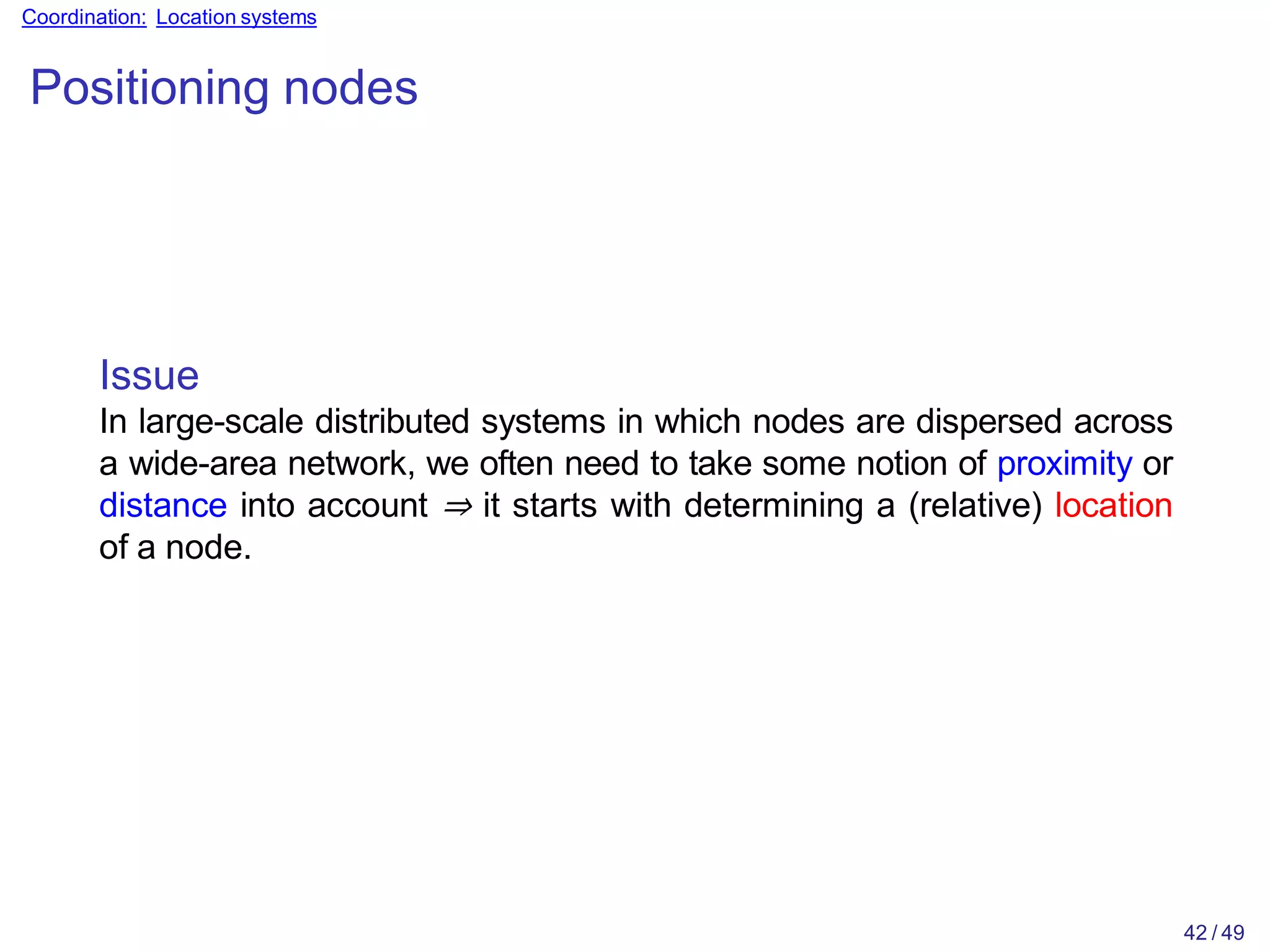 42 / 49
Coordination: Location systems
Positioning nodes
Issue
In large-scale distributed systems in which nodes are dispersed across
a wide-area network, we often need to take some notion of proximity or
distance into account ⇒ it starts with determining a (relative) location
of a node.
 