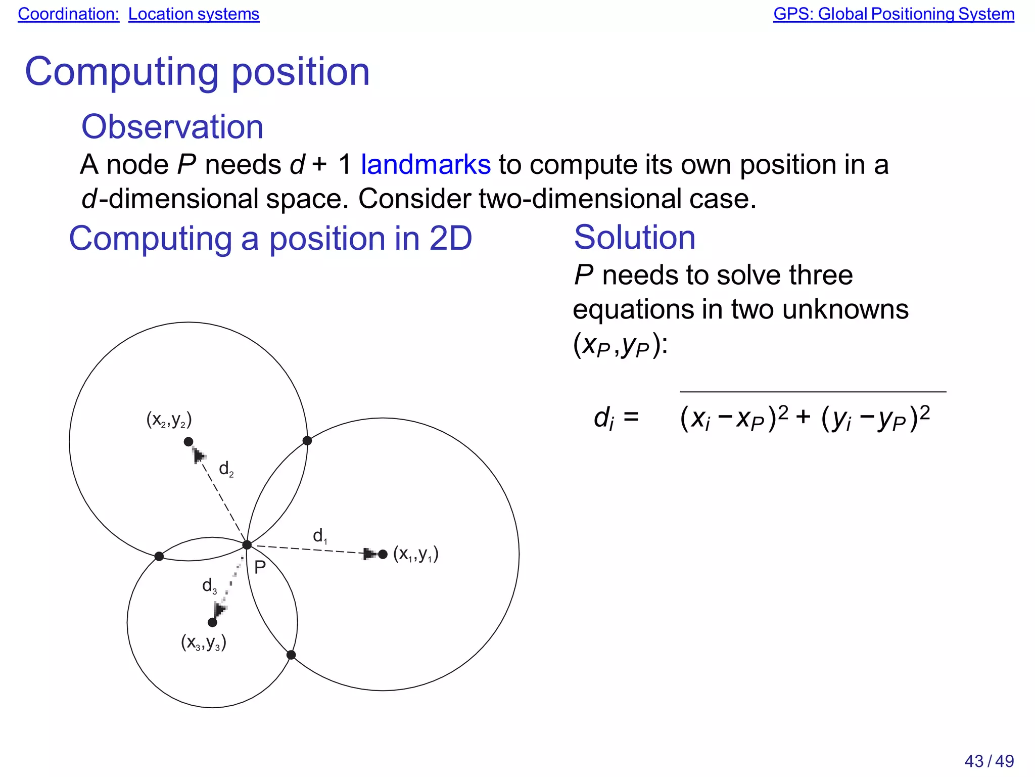 Coordination: Location systems GPS: Global Positioning System
Computing position
Observation
A node P needs d + 1 landmarks to compute its own position in a
d-dimensional space. Consider two-dimensional case.
Computing a position in 2D
P
d2
d1
d3
(x3,y3)
(x2,y2)
(x1,y1)
Solution
P needs to solve three
equations in two unknowns
(xP ,yP):
di = (xi −xP )2 + (yi −yP )2
43 / 49
 