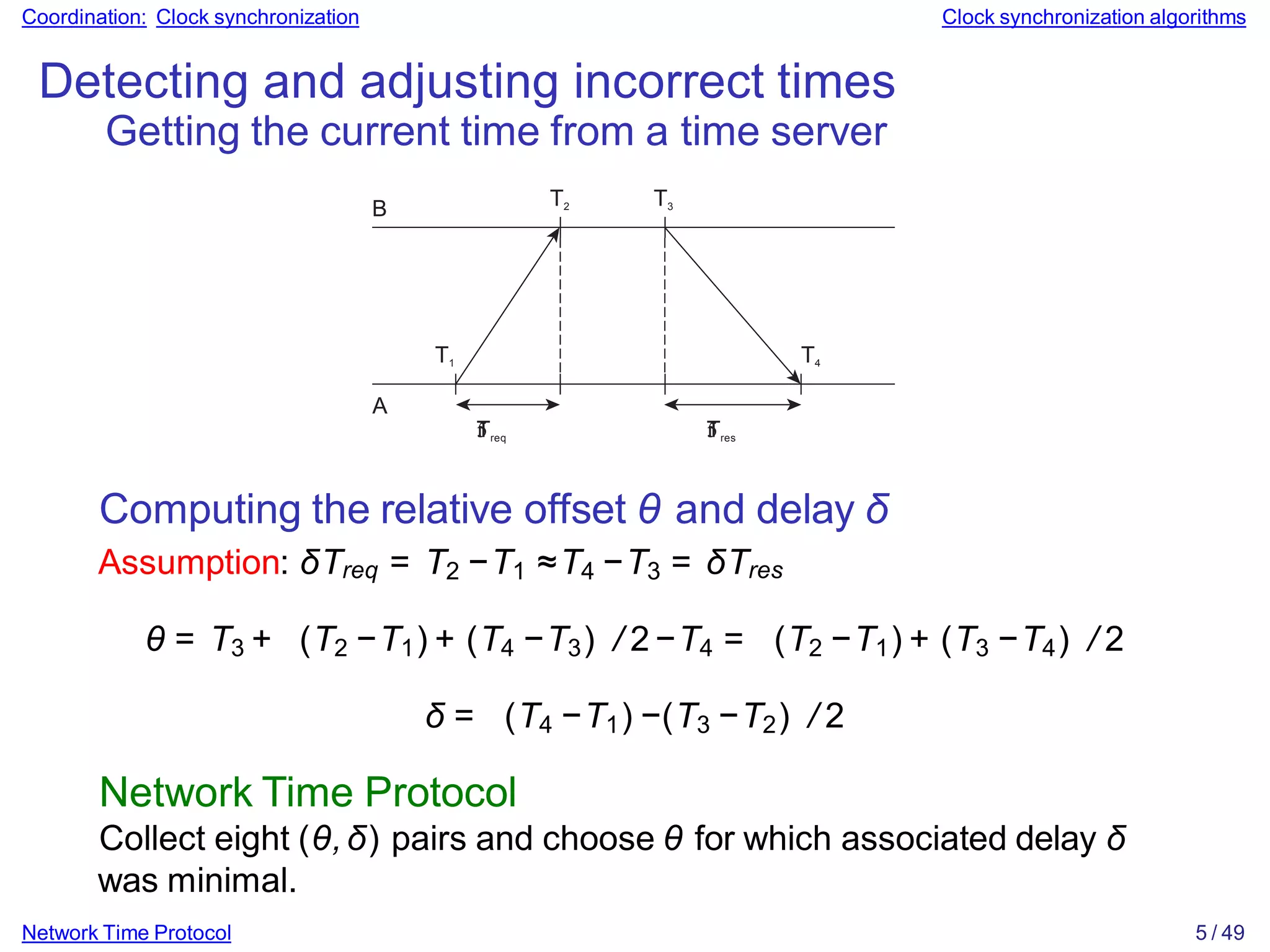 Coordination: Clock synchronization Clock synchronization algorithms
Detecting and adjusting incorrect times
Getting the current time from a time server
B
T1
T2 T3
T4
A


Treq 

Tres
Network Time Protocol 5 / 49
Computing the relative offset θ and delay δ
Assumption: δTreq = T2 −T1 ≈T4 −T3 = δTres
θ = T3 + (T2 −T1) + (T4 −T3) / 2−T4 = (T2 −T1) + (T3 −T4) / 2
δ = (T4 −T1) −(T3 −T2) / 2
Network Time Protocol
Collect eight (θ,δ) pairs and choose θ for which associated delay δ
was minimal.
 