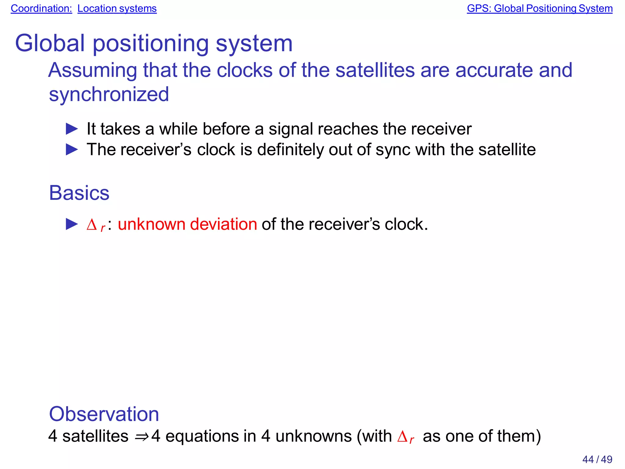 Observation
4 satellites ⇒ 4 equations in 4 unknowns (with ∆r as one of them)
44 / 49
Coordination: Location systems GPS: Global Positioning System
Global positioning system
Assuming that the clocks of the satellites are accurate and
synchronized
► It takes a while before a signal reaches the receiver
► The receiver’s clock is definitely out of sync with the satellite
Basics
► ∆ r : unknown deviation of the receiver’s clock.
 