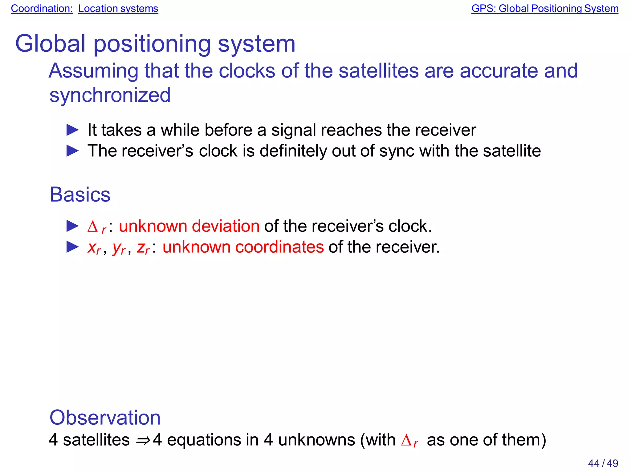 Observation
4 satellites ⇒ 4 equations in 4 unknowns (with ∆r as one of them)
44 / 49
Coordination: Location systems GPS: Global Positioning System
Global positioning system
Assuming that the clocks of the satellites are accurate and
synchronized
► It takes a while before a signal reaches the receiver
► The receiver’s clock is definitely out of sync with the satellite
Basics
► ∆ r : unknown deviation of the receiver’s clock.
► xr , yr , zr : unknown coordinates of the receiver.
 