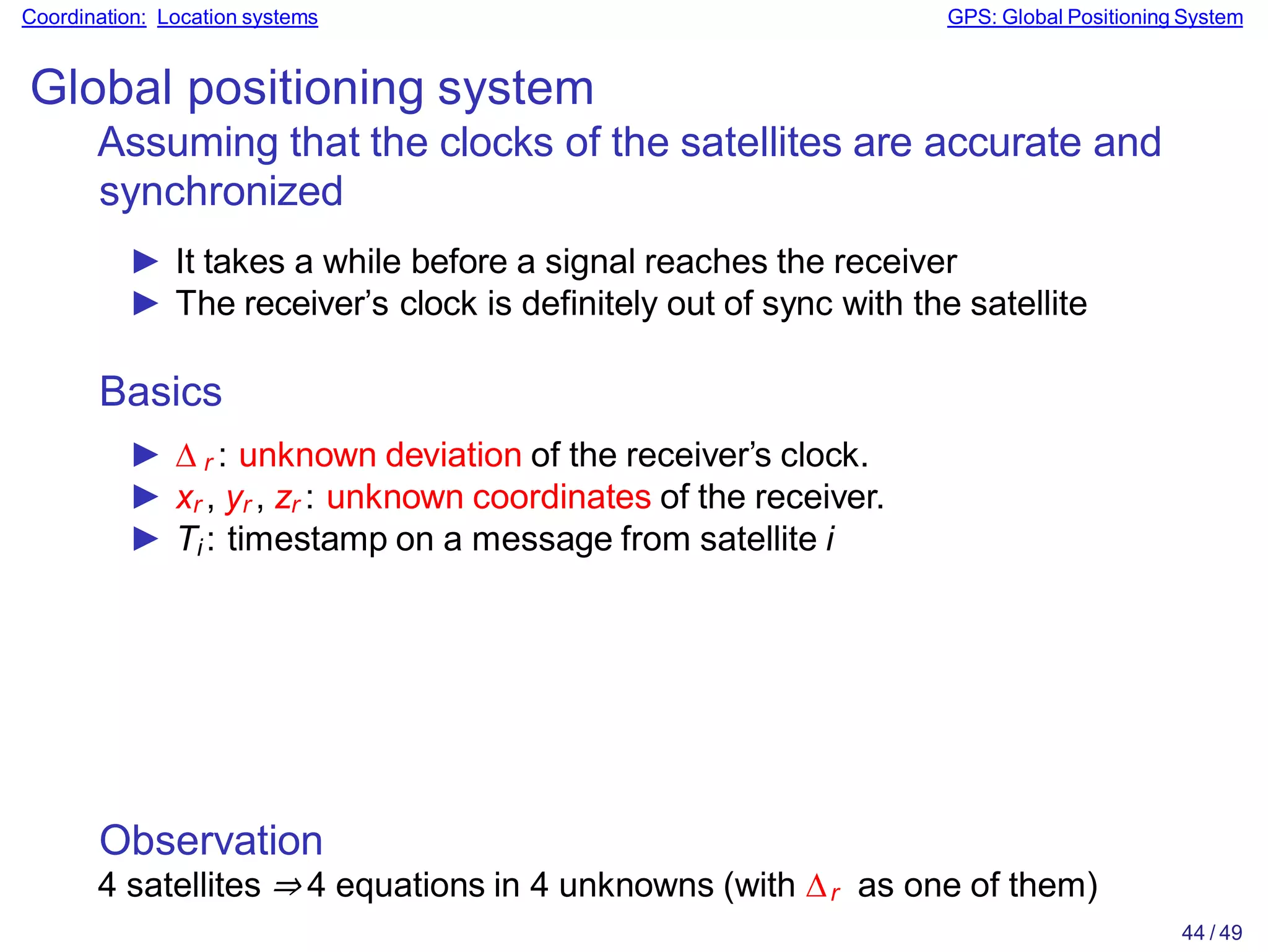 Observation
4 satellites ⇒ 4 equations in 4 unknowns (with ∆r as one of them)
44 / 49
Coordination: Location systems GPS: Global Positioning System
Global positioning system
Assuming that the clocks of the satellites are accurate and
synchronized
► It takes a while before a signal reaches the receiver
► The receiver’s clock is definitely out of sync with the satellite
Basics
► ∆ r : unknown deviation of the receiver’s clock.
► xr , yr , zr : unknown coordinates of the receiver.
► Ti : timestamp on a message from satellite i
 