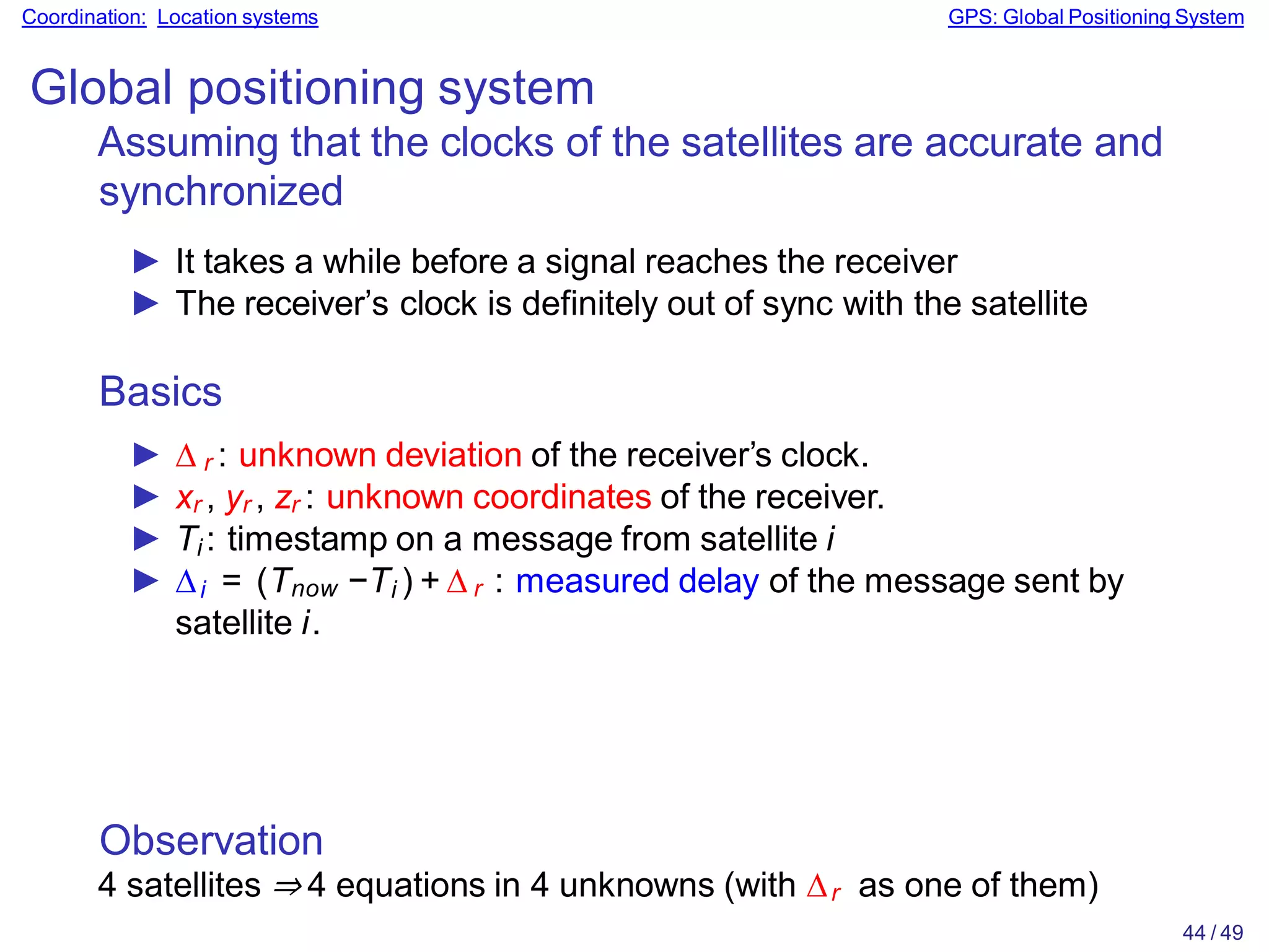 Observation
4 satellites ⇒ 4 equations in 4 unknowns (with ∆r as one of them)
44 / 49
Coordination: Location systems GPS: Global Positioning System
Global positioning system
Assuming that the clocks of the satellites are accurate and
synchronized
► It takes a while before a signal reaches the receiver
► The receiver’s clock is definitely out of sync with the satellite
Basics
► ∆ r : unknown deviation of the receiver’s clock.
► xr , yr , zr : unknown coordinates of the receiver.
► Ti : timestamp on a message from satellite i
► ∆i = (Tnow −Ti ) + ∆ r : measured delay of the message sent by
satellite i.
 