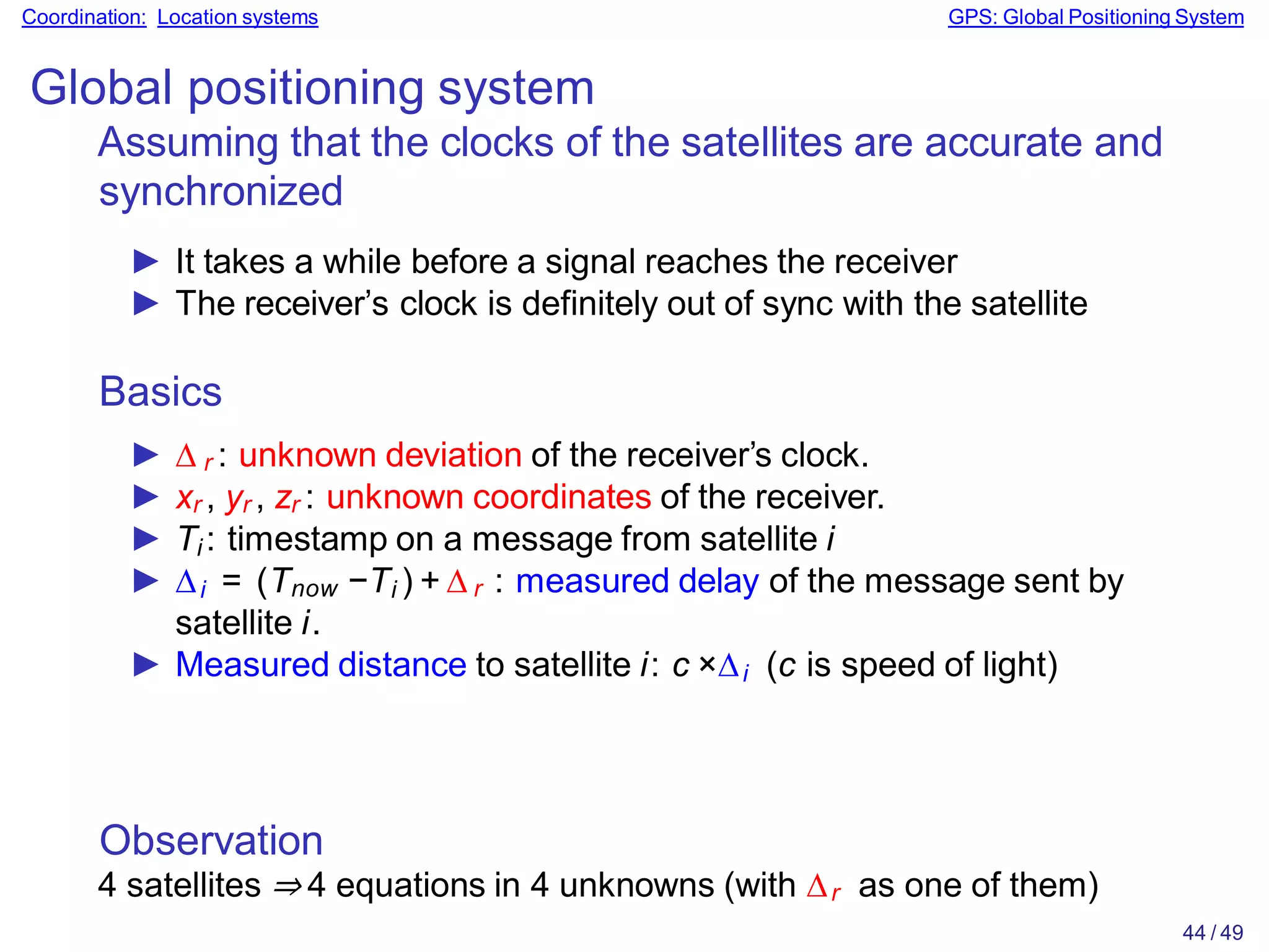 Observation
4 satellites ⇒ 4 equations in 4 unknowns (with ∆r as one of them)
44 / 49
Coordination: Location systems GPS: Global Positioning System
Global positioning system
Assuming that the clocks of the satellites are accurate and
synchronized
► It takes a while before a signal reaches the receiver
► The receiver’s clock is definitely out of sync with the satellite
Basics
► ∆ r : unknown deviation of the receiver’s clock.
► xr , yr , zr : unknown coordinates of the receiver.
► Ti : timestamp on a message from satellite i
► ∆i = (Tnow −Ti ) + ∆ r : measured delay of the message sent by
satellite i.
► Measured distance to satellite i: c ×∆i (c is speed of light)
 