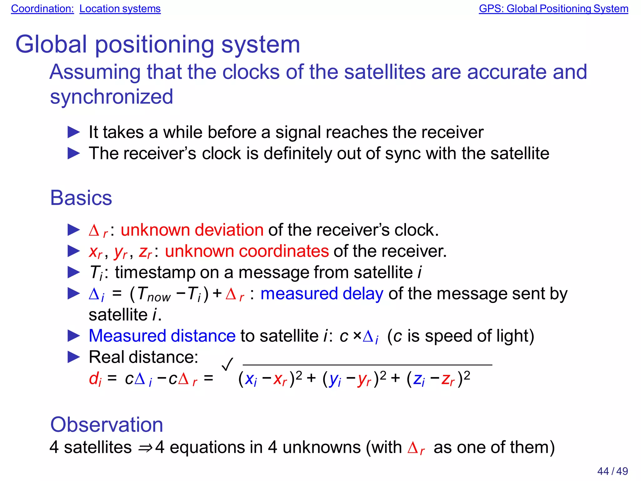 Observation
4 satellites ⇒ 4 equations in 4 unknowns (with ∆r as one of them)
44 / 49
Coordination: Location systems GPS: Global Positioning System
Global positioning system
Assuming that the clocks of the satellites are accurate and
synchronized
► It takes a while before a signal reaches the receiver
► The receiver’s clock is definitely out of sync with the satellite
Basics
► ∆ r : unknown deviation of the receiver’s clock.
► xr , yr , zr : unknown coordinates of the receiver.
► Ti : timestamp on a message from satellite i
► ∆i = (Tnow −Ti ) + ∆ r : measured delay of the message sent by
satellite i.
► Measured distance to satellite i: c ×∆i (c is speed of light)
► Real distance:
di = c∆ i −c∆ r =
✓
(xi −xr )2 + (yi −yr )2 + (zi −zr )2
 