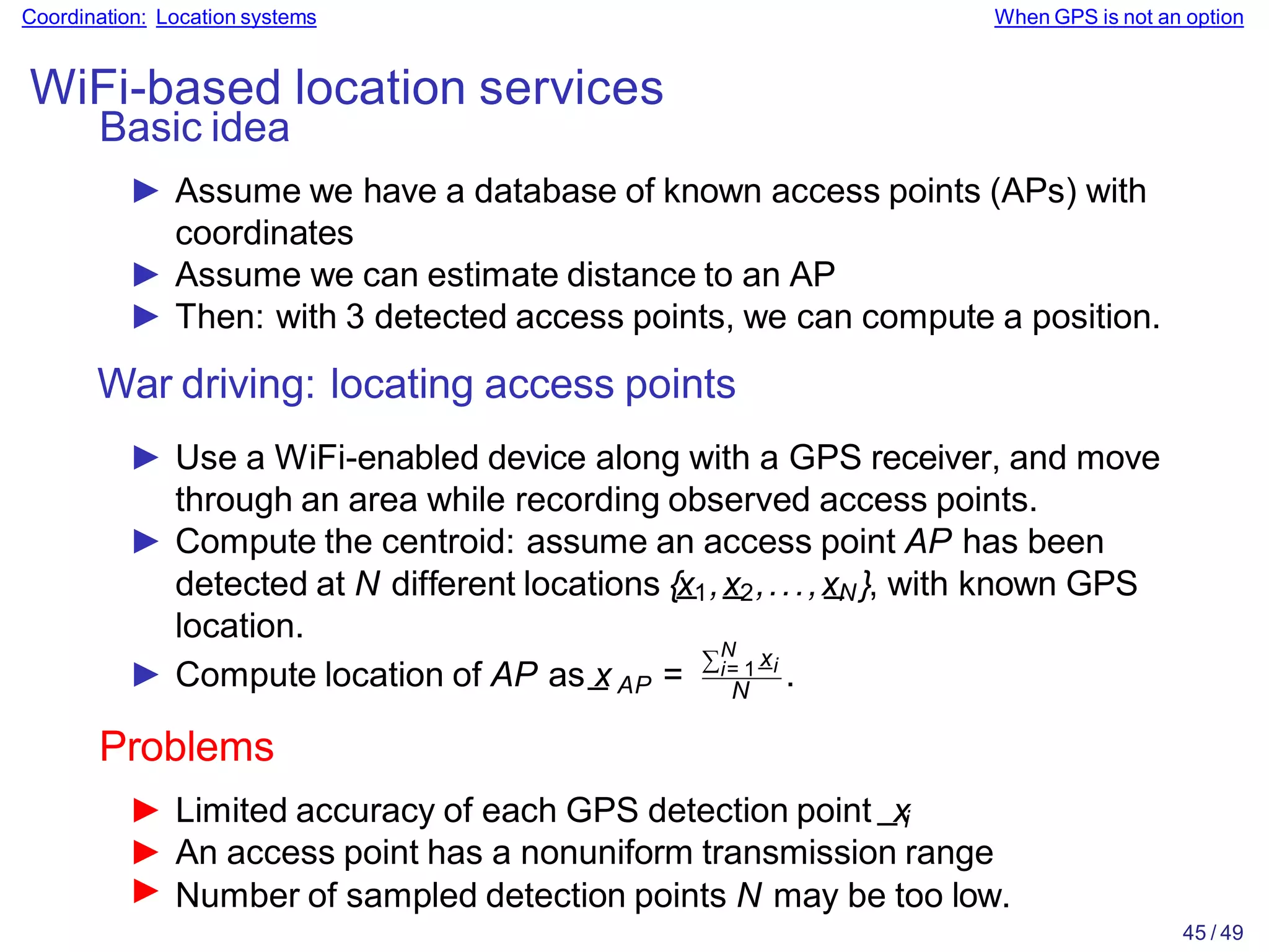 Coordination: Location systems When GPS is not an option
WiFi-based location services
Basic idea
► Assume we have a database of known access points (APs) with
coordinates
► Assume we can estimate distance to an AP
► Then: with 3 detected access points, we can compute a position.
War driving: locating access points
► Use a WiFi-enabled device along with a GPS receiver, and move
through an area while recording observed access points.
► Compute the centroid: assume an access point AP has been
detected at N different locations {x
_1,x
_2,...,x
_
N }, with known GPS
location.
AP
► Compute location of AP as_
x =
∑N
i= 1
_
xi
N
► Number of sampled detection points N may be too low.
45 / 49
.
Problems
► Limited accuracy of each GPS detection point _xi
► An access point has a nonuniform transmission range
 