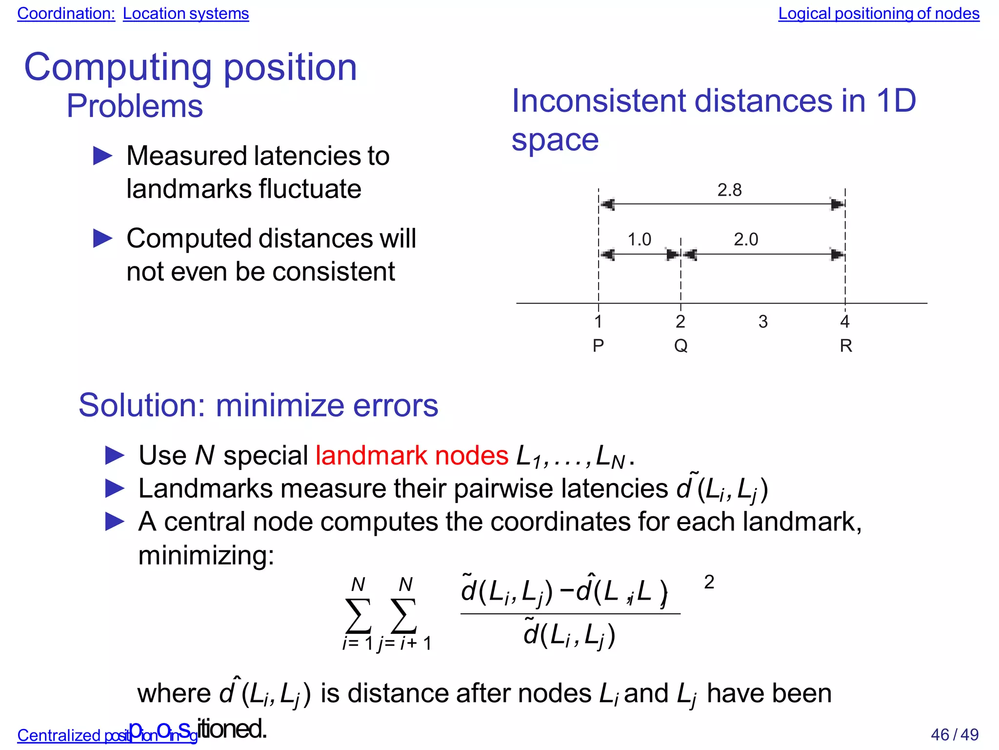 Coordination: Location systems Logical positioning of nodes
Computing position
Problems
► Measured latencies to
landmarks fluctuate
► Computed distances will
not even be consistent
Inconsistent distances in 1D
space
1
P
2 3
Q
4
R
2.8
1.0 2.0
Solution: minimize errors
► Use N special landmark nodes L1,...,LN .
► Landmarks measure their pairwise latencies d˜(Li,Lj )
► A central node computes the coordinates for each landmark,
minimizing:
∑ ∑
i= 1 j= i+ 1
N N ˜ i j
ˆ i j
d(L ,L ) −d(L ,L )
d̃(Li ,Lj )
2
where dˆ(Li,Lj ) is distance after nodes Li and Lj have been
Centralized positpionoinsgitioned. 46 / 49
 