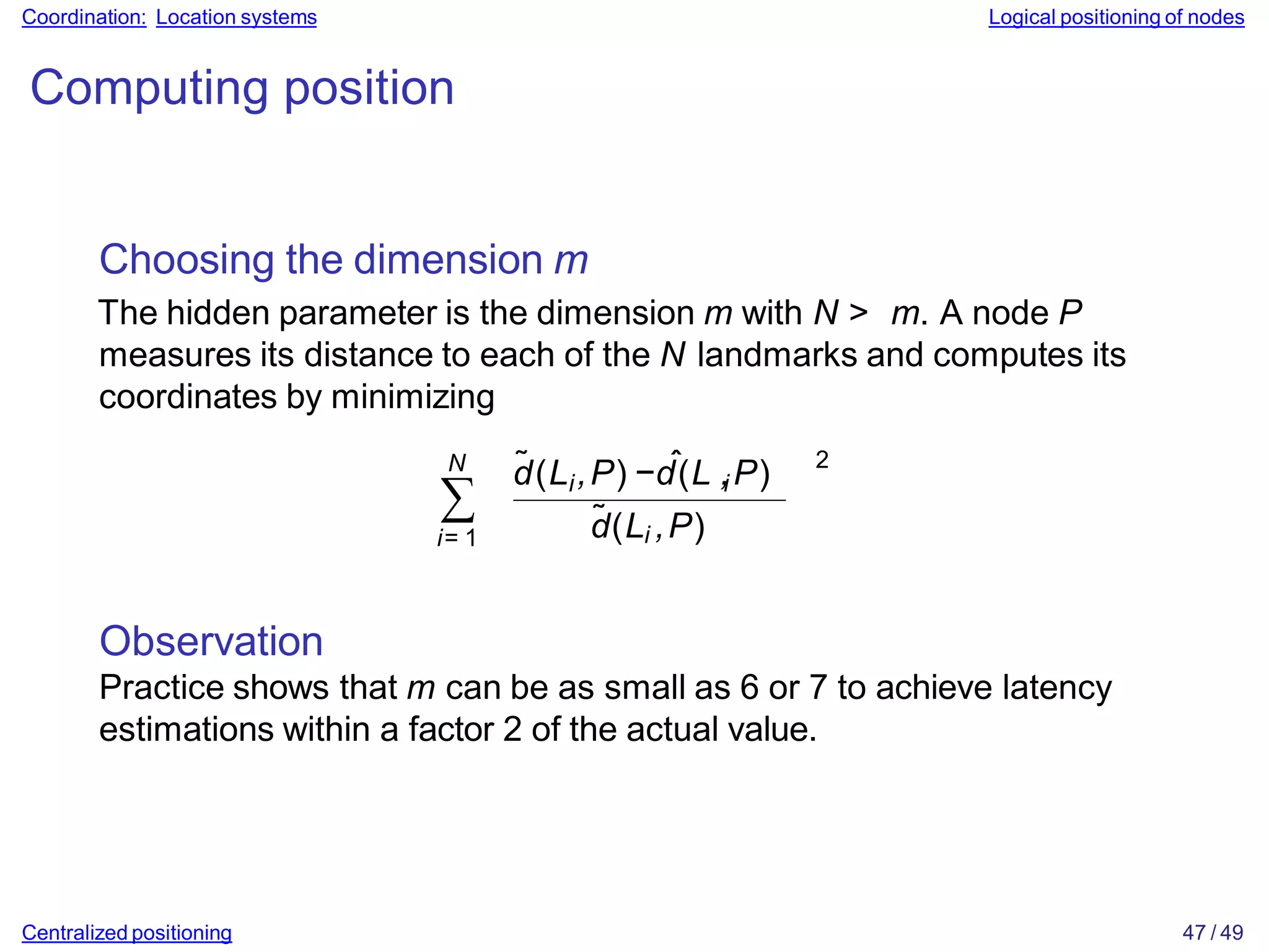 Coordination: Location systems Logical positioning of nodes
Computing position
Choosing the dimension m
The hidden parameter is the dimension m with N > m. A node P
measures its distance to each of the N landmarks and computes its
coordinates by minimizing
N
∑
i= 1
i
˜ ˆ i
d(L ,P) −d(L ,P)
d̃(Li ,P)
2
Observation
Practice shows that m can be as small as 6 or 7 to achieve latency
estimations within a factor 2 of the actual value.
Centralized positioning 47 / 49
 