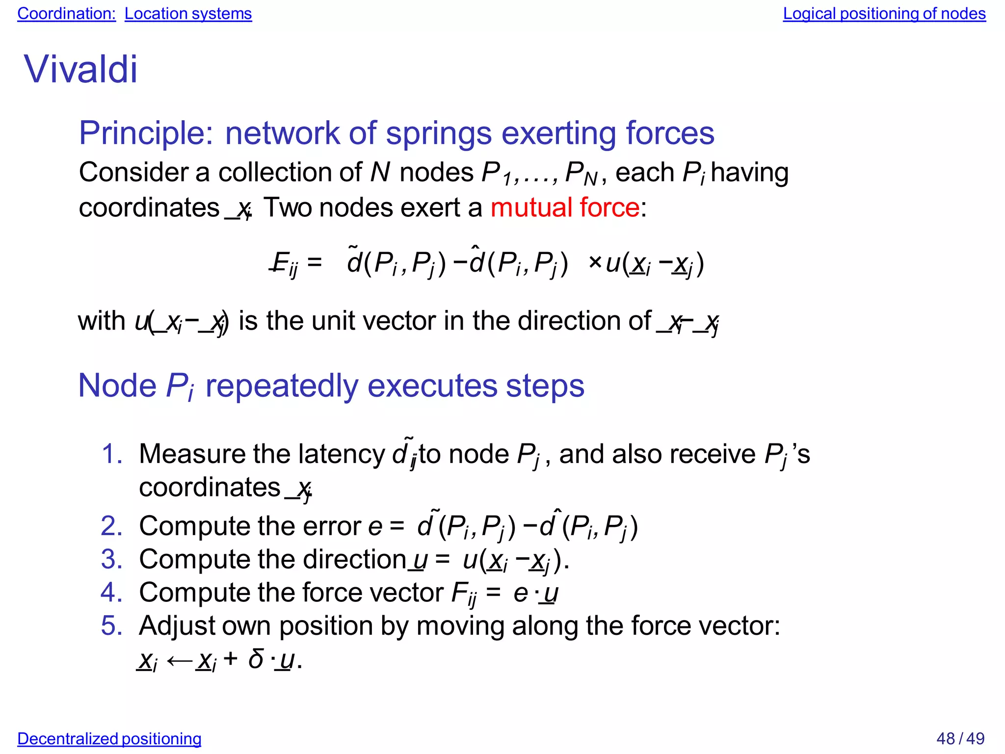 Coordination: Location systems Logical positioning of nodes
Vivaldi
Principle: network of springs exerting forces
Consider a collection of N nodes P1,..., PN , each Pi having
coordinates _xi. Two nodes exert a mutual force:
_
Fij = d̃(Pi ,Pj ) −d̂(Pi ,Pj ) ×u(_
xi −_
xj )
with u(_xi−_xj) is the unit vector in the direction of _xi−_xj
Node Pi repeatedly executes steps
1. Measure the latency d˜ijto node Pj , and also receive Pj ’s
coordinates _xj.
2. Compute the error e = d˜(Pi ,Pj ) −dˆ(Pi,Pj )
3. Compute the direction_
u = u(_
xi −_
xj ).
4. Compute the force vector Fij = e·_
u
5. Adjust own position by moving along the force vector:
_
xi ←_
xi + δ ·_
u.
Decentralized positioning 48 / 49
 