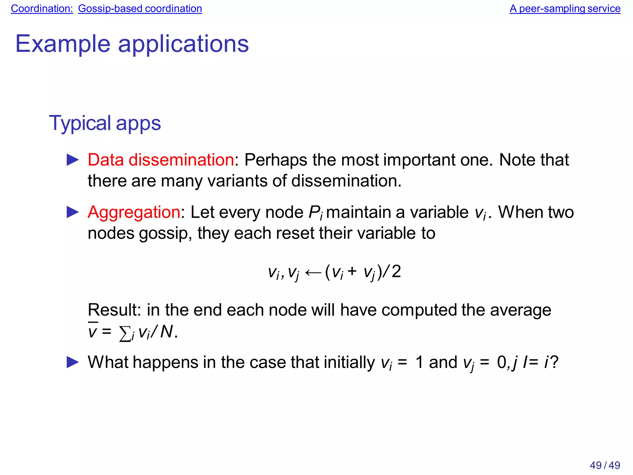 49 / 49
Coordination: Gossip-based coordination A peer-sampling service
Example applications
Typical apps
► Data dissemination: Perhaps the most important one. Note that
there are many variants of dissemination.
► Aggregation: Let every node Pi maintain a variable vi . When two
nodes gossip, they each reset their variable to
vi ,vj ← (vi + vj )/ 2
Result: in the end each node will have computed the average
v̄ = ∑i vi / N.
► What happens in the case that initially vi = 1 and vj = 0,j I= i?
 