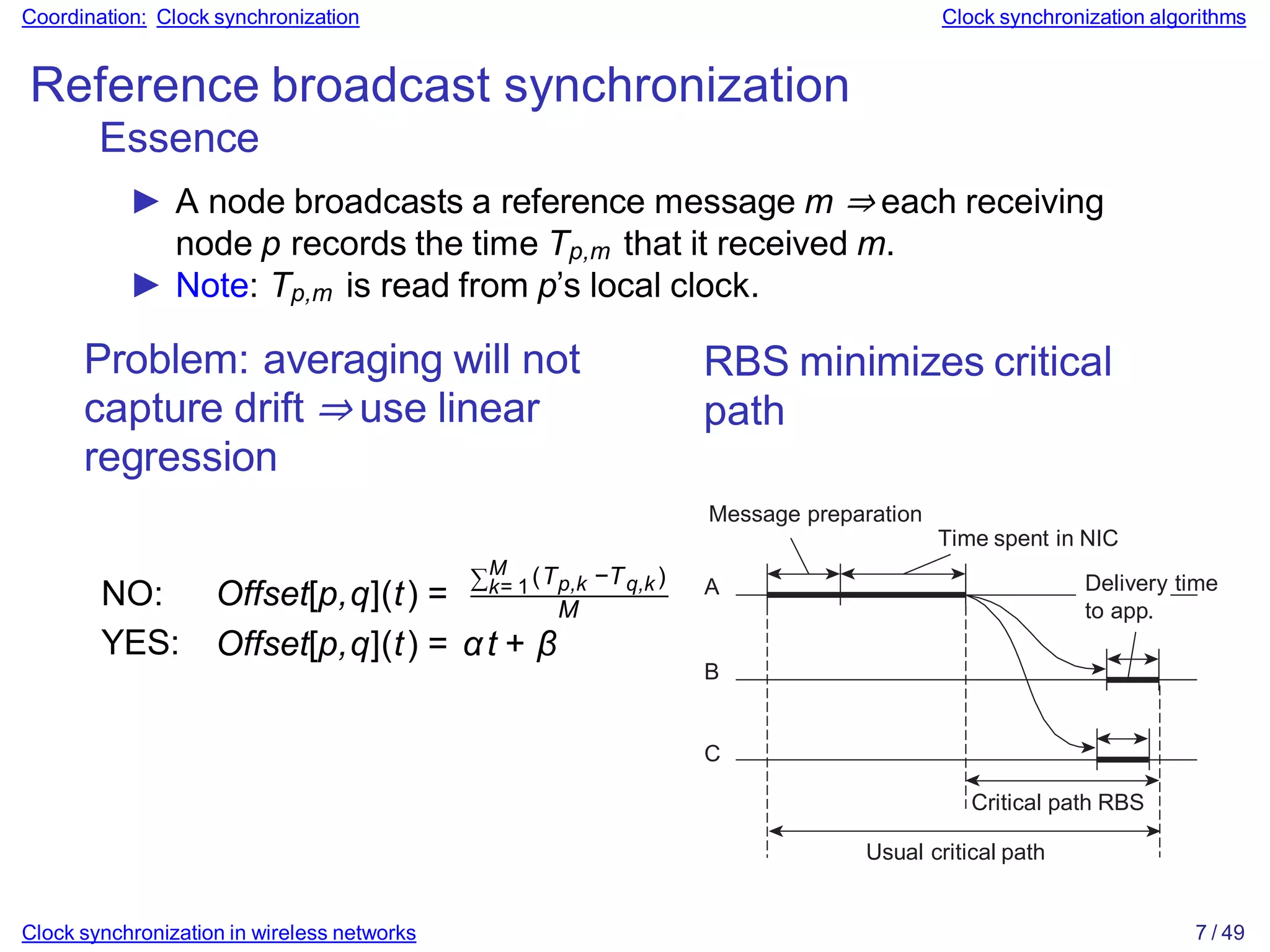Coordination: Clock synchronization Clock synchronization algorithms
Reference broadcast synchronization
Essence
► A node broadcasts a reference message m ⇒ each receiving
node p records the time Tp,m that it received m.
► Note: Tp,m is read from p’s local clock.
Problem: averaging will not
capture drift ⇒ use linear
regression
∑M
k= 1 p,k q,k
(T −T )
M
NO: Offset[p,q](t) =
YES: Offset[p,q](t) = αt + β
RBS minimizes critical
path
Message preparation
Time spent in NIC
A
B
C
Delivery time
to app.
Critical path RBS
Usual critical path
Clock synchronization in wireless networks 7 / 49
 