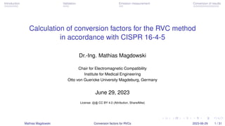 Introduction Validation Emission measurement Conversion of results
Calculation of conversion factors for the RVC method
in accordance with CISPR 16-4-5
Dr.-Ing. Mathias Magdowski
Chair for Electromagnetic Compatibility
Institute for Medical Engineering
Otto von Guericke University Magdeburg, Germany
June 29, 2023
License: cb CC BY 4.0 (Attribution, ShareAlike)
Mathias Magdowski Conversion factors for RVCs 2023-06-29 1 / 31
 