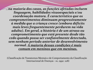 …na maioria dos casos, as funções afetadas incluem
linguagem, habilidades visuoespaciais e/ou
coordenação motora. É característico que os
comprometimentos diminuam progressivamente
à medida que a criança cresce (embora déficits
mais leves frequentemente perdurem na vida
adulta). Em geral, a história é de um atraso ou
comprometimento que está presente desde tão
cedo quando possa ser confiavelmente detectado,
sem nenhum período anterior de desenvolvimento
normal. A maioria dessas condições é mais
comum em meninos que em meninas.
(Classificação de Transtornos Mentais e de Comportamento da Classificação
Internacional de Doenças - 10, 1992: 228)
 