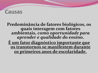 Causas
Predominância de fatores biológicos, os
quais interagem com fatores
ambientais, como oportunidade para
aprender e qualidade do ensino.
É um fator diagnóstico importante que
os transtornos se manifestem durante
os primeiros anos de escolaridade.
 
