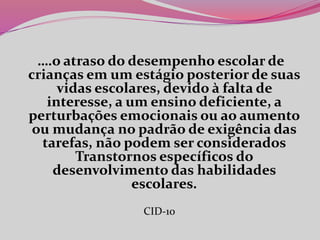….o atraso do desempenho escolar de
crianças em um estágio posterior de suas
vidas escolares, devido à falta de
interesse, a um ensino deficiente, a
perturbações emocionais ou ao aumento
ou mudança no padrão de exigência das
tarefas, não podem ser considerados
Transtornos específicos do
desenvolvimento das habilidades
escolares.
CID-10
 