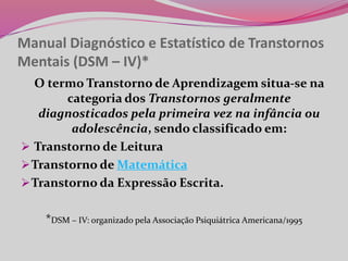Manual Diagnóstico e Estatístico de Transtornos
Mentais (DSM – IV)*
O termo Transtorno de Aprendizagem situa-se na
categoria dos Transtornos geralmente
diagnosticados pela primeira vez na infância ou
adolescência, sendo classificado em:
 Transtorno de Leitura
Transtorno de Matemática
Transtorno da Expressão Escrita.
*DSM – IV: organizado pela Associação Psiquiátrica Americana/1995
 
