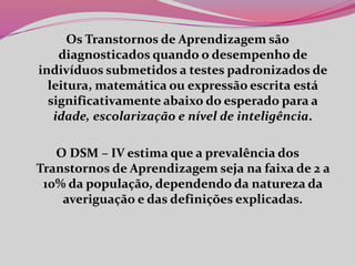 Os Transtornos de Aprendizagem são
diagnosticados quando o desempenho de
indivíduos submetidos a testes padronizados de
leitura, matemática ou expressão escrita está
significativamente abaixo do esperado para a
idade, escolarização e nível de inteligência.
O DSM – IV estima que a prevalência dos
Transtornos de Aprendizagem seja na faixa de 2 a
10% da população, dependendo da natureza da
averiguação e das definições explicadas.
 