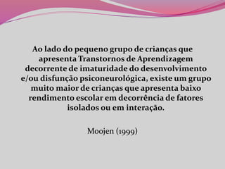 Ao lado do pequeno grupo de crianças que
apresenta Transtornos de Aprendizagem
decorrente de imaturidade do desenvolvimento
e/ou disfunção psiconeurológica, existe um grupo
muito maior de crianças que apresenta baixo
rendimento escolar em decorrência de fatores
isolados ou em interação.
Moojen (1999)
 