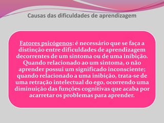 Causas das dificuldades de aprendizagem
Fatores psicógenos: é necessário que se faça a
distinção entre dificuldades de aprendizagem
decorrentes de um sintoma ou de uma inibição.
Quando relacionado ao um sintoma, o não
aprender possui um significado inconsciente;
quando relacionado a uma inibição, trata-se de
uma retração intelectual do ego, ocorrendo uma
diminuição das funções cognitivas que acaba por
acarretar os problemas para aprender.
 