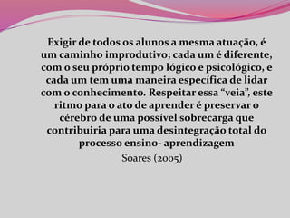 Exigir de todos os alunos a mesma atuação, é
um caminho improdutivo; cada um é diferente,
com o seu próprio tempo lógico e psicológico, e
cada um tem uma maneira específica de lidar
com o conhecimento. Respeitar essa “veia”, este
ritmo para o ato de aprender é preservar o
cérebro de uma possível sobrecarga que
contribuiria para uma desintegração total do
processo ensino- aprendizagem
Soares (2005)
 
