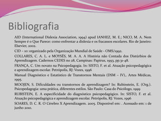 Bibliografia
AID (International Dislexia Association, 1994) apud IANHEZ, M. E.; NICO, M. A. Nem
Sempre é o Que Parece: como enfrentar a dislexia e os fracassos escolares. Rio de Janeiro:
Elsevier, 2002.
CID – 10: organizado pela Organização Mundial de Saúde - OMS/1992.
COLLARES, C. A. L. e MOYSÉS, M. A. A. A História não Contada dos Distúrbios de
Aprendizagem. Cadernos CEDES no 28, Campinas: Papirus, 1993, pp.31-48.
FRANÇA, C. Um novato na Psicopedagogia. In: SISTO, F. et al. Atuação psicopedagógica
e aprendizagem escolar. Petrópolis, RJ: Vozes, 1996
Manual Diagnóstico e Estatístico de Transtornos Mentais (DSM – IV),. Artes Médicas,
1995.
MOOJEN, S. Dificuldades ou transtornos de aprendizagem? In: Rubinstein, E. (Org.).
Psicopedagogia: uma prática, diferentes estilos. São Paulo: Casa do Psicólogo, 1999
RUBISTEIN, E. A especificidade do diagnóstico psicopedagógico. In: SISTO, F. et al.
Atuação psicopedagógica e aprendizagem escolar. Petrópolis, RJ: Vozes, 1996
SOARES, D. C. R. O Cérebro X Aprendizagem. 2005. Disponível em: . Acessado em: 1 de
junho 2010.
 