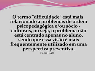 O termo “dificuldade” está mais
relacionado à problemas de ordem
psicopedagógica e/ou sócio -
culturais, ou seja, o problema não
está centrado apenas no aluno,
sendo que essa visão é mais
frequentemente utilizado em uma
perspectiva preventiva.
França (1996)
 