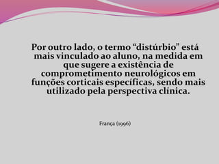 Por outro lado, o termo “distúrbio” está
mais vinculado ao aluno, na medida em
que sugere a existência de
comprometimento neurológicos em
funções corticais específicas, sendo mais
utilizado pela perspectiva clínica.
França (1996)
 