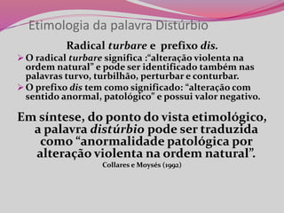 Etimologia da palavra Distúrbio
Radical turbare e prefixo dis.
 O radical turbare significa :“alteração violenta na
ordem natural” e pode ser identificado também nas
palavras turvo, turbilhão, perturbar e conturbar.
 O prefixo dis tem como significado: “alteração com
sentido anormal, patológico” e possui valor negativo.
Em síntese, do ponto do vista etimológico,
a palavra distúrbio pode ser traduzida
como “anormalidade patológica por
alteração violenta na ordem natural”.
Collares e Moysés (1992)
 