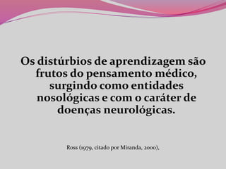 Os distúrbios de aprendizagem são
frutos do pensamento médico,
surgindo como entidades
nosológicas e com o caráter de
doenças neurológicas.
Ross (1979, citado por Miranda, 2000),
 