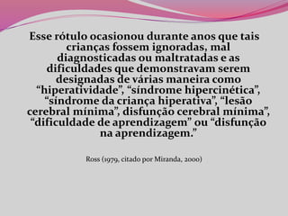 Esse rótulo ocasionou durante anos que tais
crianças fossem ignoradas, mal
diagnosticadas ou maltratadas e as
dificuldades que demonstravam serem
designadas de várias maneira como
“hiperatividade”, “síndrome hipercinética”,
“síndrome da criança hiperativa”, “lesão
cerebral mínima”, disfunção cerebral mínima”,
“dificuldade de aprendizagem” ou “disfunção
na aprendizagem.”
Ross (1979, citado por Miranda, 2000)
 
