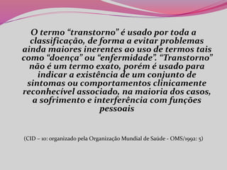 O termo “transtorno” é usado por toda a
classificação, de forma a evitar problemas
ainda maiores inerentes ao uso de termos tais
como “doença” ou “enfermidade”. “Transtorno”
não é um termo exato, porém é usado para
indicar a existência de um conjunto de
sintomas ou comportamentos clinicamente
reconhecível associado, na maioria dos casos,
a sofrimento e interferência com funções
pessoais
(CID – 10: organizado pela Organização Mundial de Saúde - OMS/1992: 5)
 