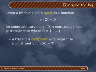 C. Soueidi, Y. Falcone, S. Hallé
Querying the log
Given a trace σ ∈ Σ*, a query is a function
q : Σ* → D
for some arbitrary image D. A constraint is the
particular case where D = {⊤,⊥}.
A trace σ is compliant with respect to
a constraint q iﬀ q(σ) = ⊤.
 