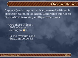 C. Soueidi, Y. Falcone, S. Hallé
Querying the log
A query (and compliance) is concerned with each
execution taken in isolation. Generalize queries to
calculations involving multiple executions:
Are there at least
50% of cases
ending in ?
g
Is the average case
duration below k?
 