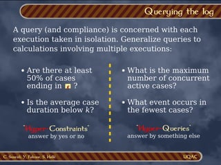 C. Soueidi, Y. Falcone, S. Hallé
Querying the log
A query (and compliance) is concerned with each
execution taken in isolation. Generalize queries to
calculations involving multiple executions:
Are there at least
50% of cases
ending in ?
g
Is the average case
duration below k?
What is the maximum
number of concurrent
active cases?
What event occurs in
the fewest cases?
"Hyper-Constraints"
answer by yes or no
"Hyper-Queries"
answer by something else
 