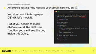 11
You don't want to bring up a
DB? Ok let's mock it.
But, if you decide to mock
db.Query or all the ListUsers
function you can't see the bug
inside this Query.
Automated Testing (Why mocking your DB will make you cry 😭)
Davide Imola • Ludovico Russo
 