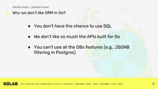 16
● You don't have the chance to use SQL
● We don't like so much the APIs built for Go
● You can't use all the DBs features (e.g., JSONB
filtering in Postgres)
Why we don't like ORM in Go?
Davide Imola • Ludovico Russo
 