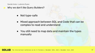 17
● Not type-safe
● Mixed approach between SQL and Code that can be
complex to read and understand
● You still need to map data and maintain the types
manually
Why we don't like Query Builders?
Davide Imola • Ludovico Russo
 