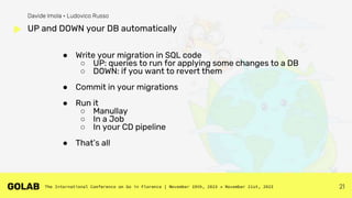 21
● Write your migration in SQL code
○ UP: queries to run for applying some changes to a DB
○ DOWN: if you want to revert them
● Commit in your migrations
● Run it
○ Manullay
○ In a Job
○ In your CD pipeline
● That’s all
UP and DOWN your DB automatically
Davide Imola • Ludovico Russo
 