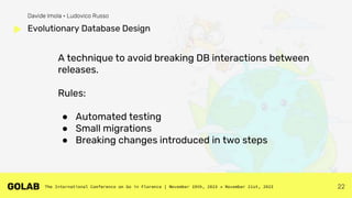22
A technique to avoid breaking DB interactions between
releases.
Rules:
● Automated testing
● Small migrations
● Breaking changes introduced in two steps
Evolutionary Database Design
Davide Imola • Ludovico Russo
 