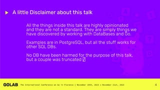 4
A little Disclaimer about this talk
All the things inside this talk are highly opinionated
and they are not a standard. They are simply things we
have discovered by working with DataBases and Go.
Examples are in PostgreSQL, but all the stuff works for
other SQL DBs.
No DB have been harmed for the purpose of this talk,
but a couple was truncated 🤫
 