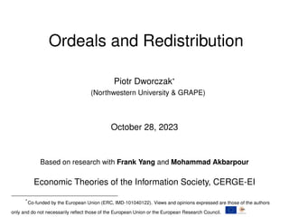 Ordeals and Redistribution
Piotr Dworczak*
(Northwestern University & GRAPE)
October 28, 2023
Based on research with Frank Yang and Mohammad Akbarpour
Economic Theories of the Information Society, CERGE-EI
*Co-funded by the European Union (ERC, IMD-101040122). Views and opinions expressed are those of the authors
only and do not necessarily reflect those of the European Union or the European Research Council.
 